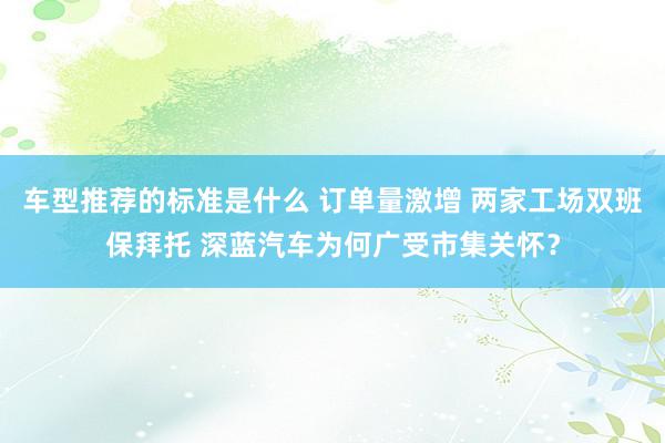 车型推荐的标准是什么 订单量激增 两家工场双班保拜托 深蓝汽车为何广受市集关怀？