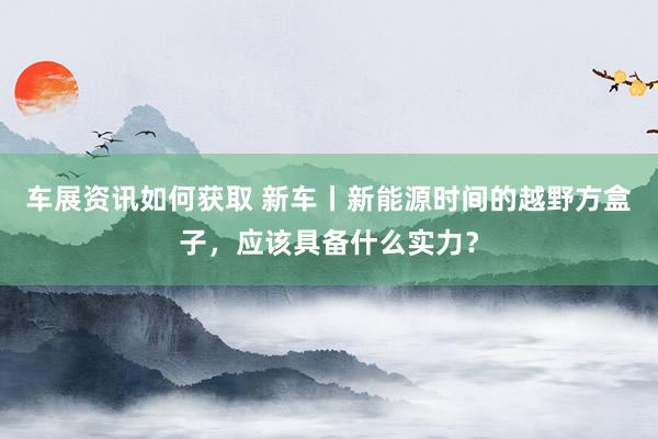 车展资讯如何获取 新车丨新能源时间的越野方盒子，应该具备什么实力？