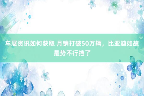 车展资讯如何获取 月销打破50万辆，比亚迪如故是势不行挡了