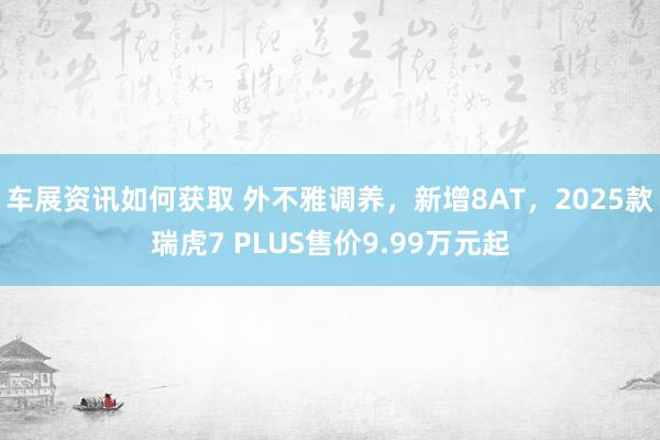 车展资讯如何获取 外不雅调养，新增8AT，2025款瑞虎7 PLUS售价9.99万元起