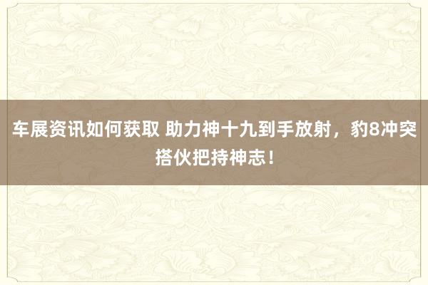 车展资讯如何获取 助力神十九到手放射，豹8冲突搭伙把持神志！