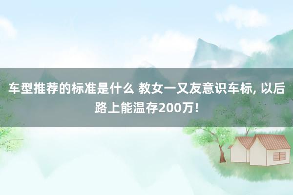 车型推荐的标准是什么 教女一又友意识车标, 以后路上能温存200万!