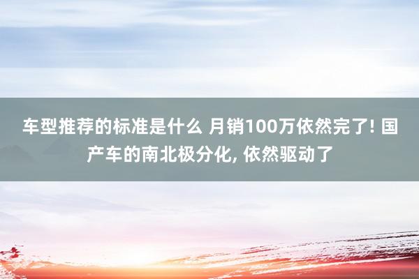 车型推荐的标准是什么 月销100万依然完了! 国产车的南北极分化, 依然驱动了