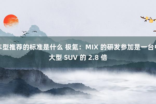 车型推荐的标准是什么 极氪：MIX 的研发参加是一台中大型 SUV 的 2.8 倍