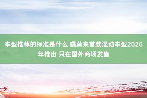 车型推荐的标准是什么 曝蔚来首款混动车型2026年推出 只在国外商场发售