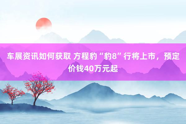 车展资讯如何获取 方程豹“豹8”行将上市，预定价钱40万元起