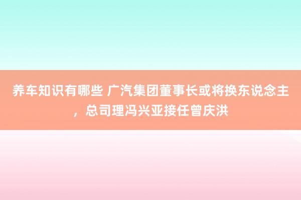 养车知识有哪些 广汽集团董事长或将换东说念主，总司理冯兴亚接任曾庆洪