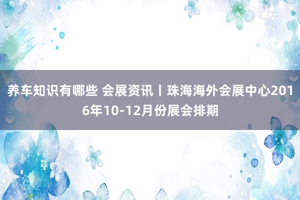 养车知识有哪些 会展资讯丨珠海海外会展中心2016年10-12月份展会排期