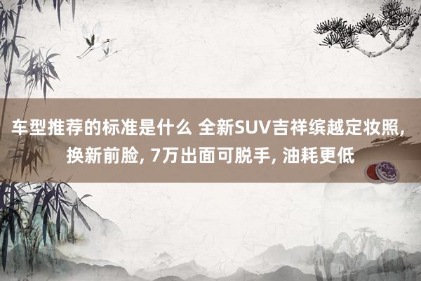 车型推荐的标准是什么 全新SUV吉祥缤越定妆照, 换新前脸, 7万出面可脱手, 油耗更低