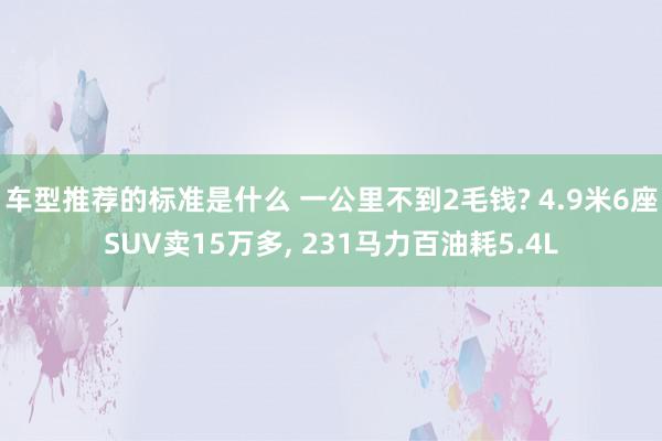 车型推荐的标准是什么 一公里不到2毛钱? 4.9米6座SUV卖15万多, 231马力百油耗5.4L