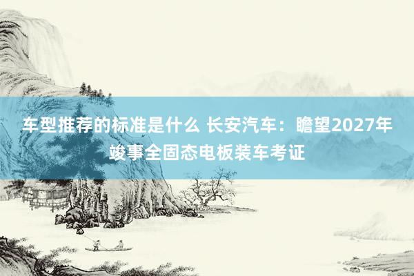 车型推荐的标准是什么 长安汽车：瞻望2027年竣事全固态电板装车考证