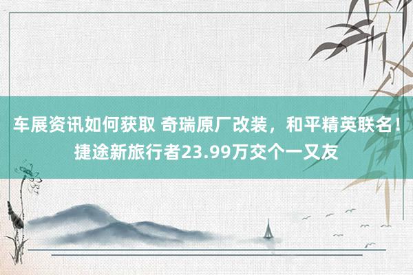 车展资讯如何获取 奇瑞原厂改装，和平精英联名！捷途新旅行者23.99万交个一又友