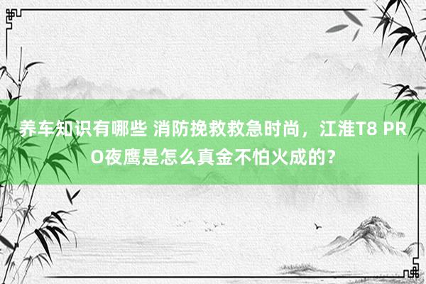 养车知识有哪些 消防挽救救急时尚，江淮T8 PRO夜鹰是怎么真金不怕火成的？