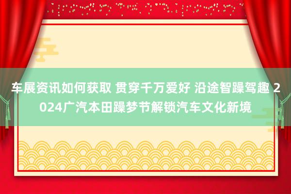 车展资讯如何获取 贯穿千万爱好 沿途智躁驾趣 2024广汽本田躁梦节解锁汽车文化新境