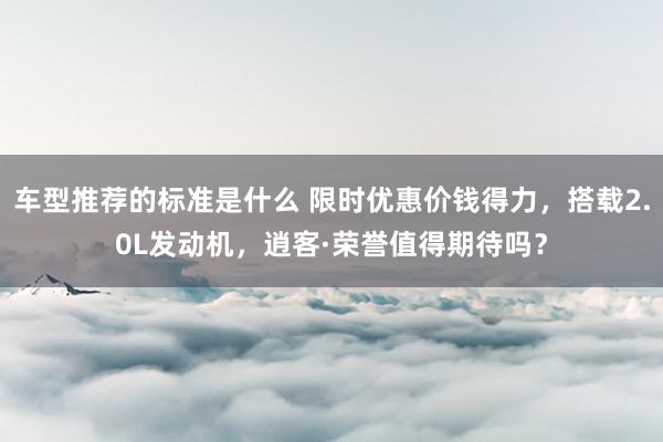 车型推荐的标准是什么 限时优惠价钱得力，搭载2.0L发动机，逍客·荣誉值得期待吗？