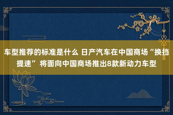 车型推荐的标准是什么 日产汽车在中国商场“换挡提速” 将面向中国商场推出8款新动力车型