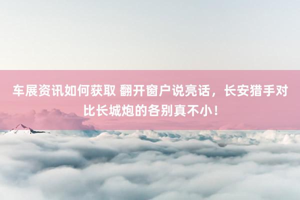 车展资讯如何获取 翻开窗户说亮话，长安猎手对比长城炮的各别真不小！