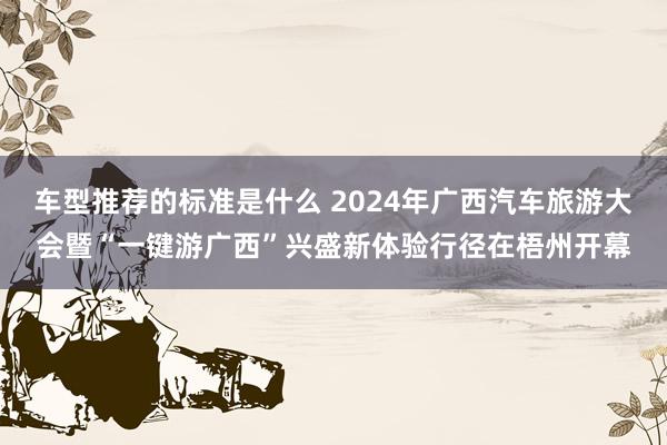 车型推荐的标准是什么 2024年广西汽车旅游大会暨“一键游广西”兴盛新体验行径在梧州开幕