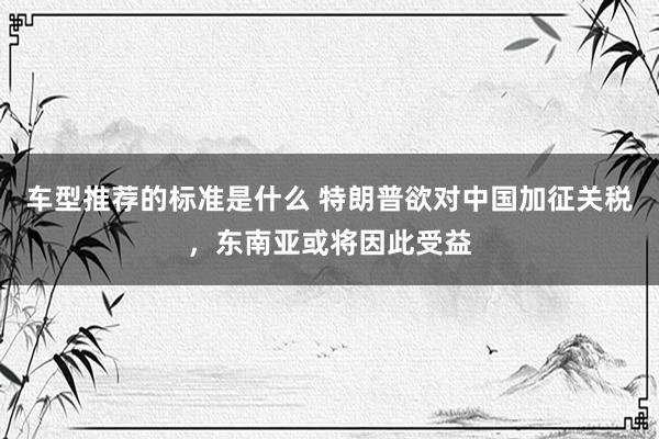 车型推荐的标准是什么 特朗普欲对中国加征关税，东南亚或将因此受益