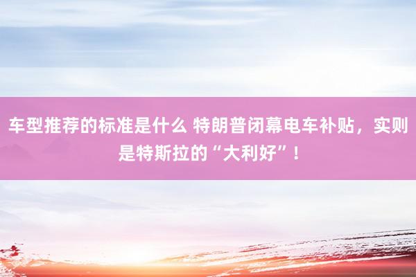 车型推荐的标准是什么 特朗普闭幕电车补贴，实则是特斯拉的“大利好”！