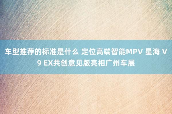 车型推荐的标准是什么 定位高端智能MPV 星海 V9 EX共创意见版亮相广州车展