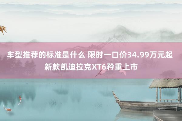 车型推荐的标准是什么 限时一口价34.99万元起 新款凯迪拉克XT6矜重上市