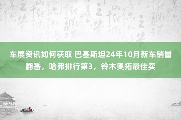 车展资讯如何获取 巴基斯坦24年10月新车销量翻番，哈弗排行第3，铃木奥拓最佳卖