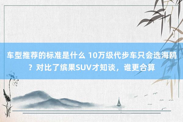 车型推荐的标准是什么 10万级代步车只会选海鸥？对比了缤果SUV才知谈，谁更合算