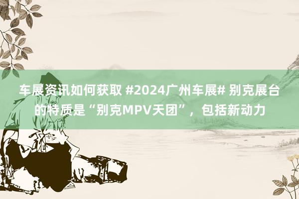 车展资讯如何获取 #2024广州车展# 别克展台的特质是“别克MPV天团”，包括新动力