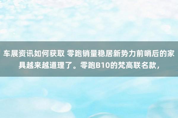 车展资讯如何获取 零跑销量稳居新势力前哨后的家具越来越道理了。零跑B10的梵高联名款，