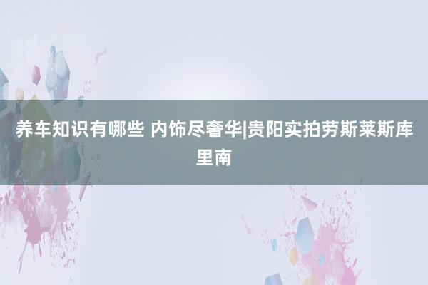 养车知识有哪些 内饰尽奢华|贵阳实拍劳斯莱斯库里南