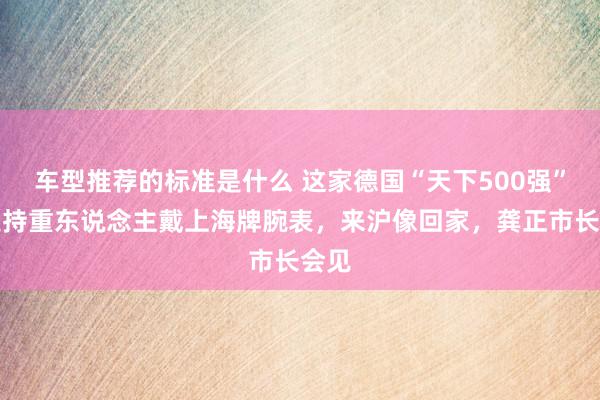 车型推荐的标准是什么 这家德国“天下500强”企业持重东说念主戴上海牌腕表，来沪像回家，龚正市长会见