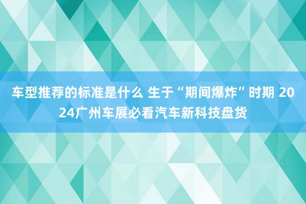 车型推荐的标准是什么 生于“期间爆炸”时期 2024广州车展必看汽车新科技盘货