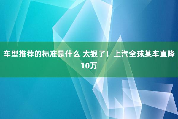 车型推荐的标准是什么 太狠了！上汽全球某车直降10万