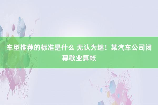 车型推荐的标准是什么 无认为继！某汽车公司闭幕歇业算帐