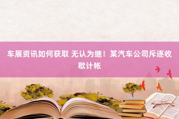 车展资讯如何获取 无认为继！某汽车公司斥逐收歇计帐