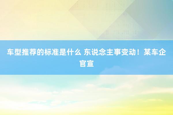 车型推荐的标准是什么 东说念主事变动！某车企官宣