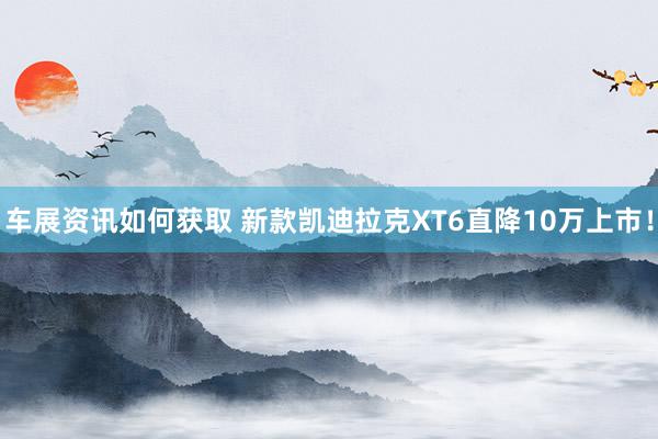 车展资讯如何获取 新款凯迪拉克XT6直降10万上市！