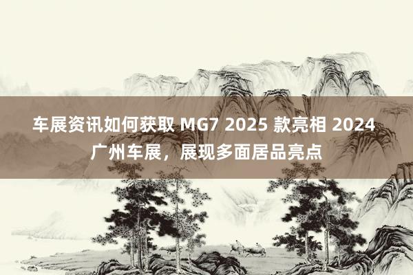 车展资讯如何获取 MG7 2025 款亮相 2024 广州车展，展现多面居品亮点