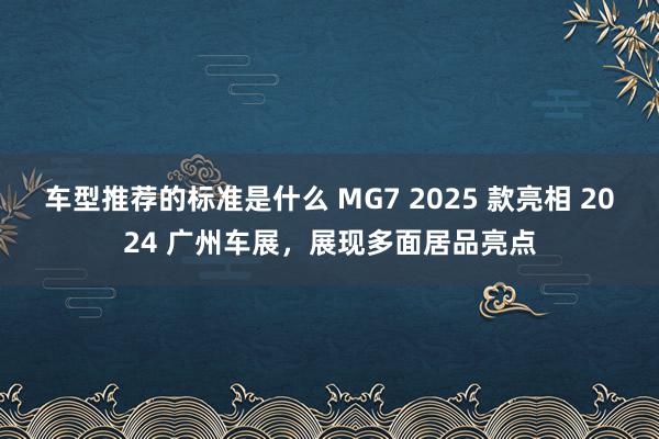 车型推荐的标准是什么 MG7 2025 款亮相 2024 广州车展，展现多面居品亮点