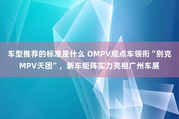 车型推荐的标准是什么 OMPV观点车领衔“别克MPV天团”，新车矩阵实力亮相广州车展