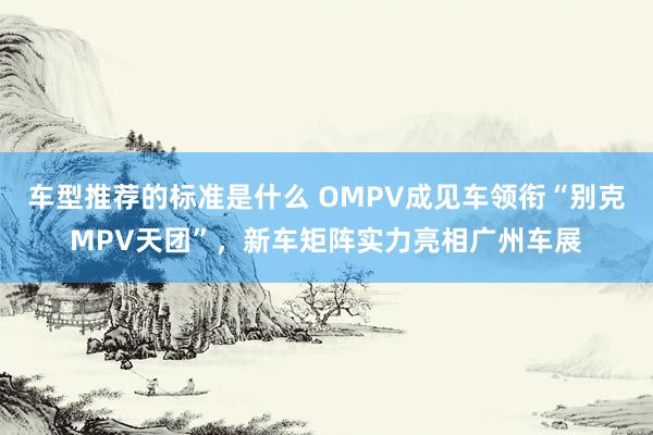 车型推荐的标准是什么 OMPV成见车领衔“别克MPV天团”，新车矩阵实力亮相广州车展