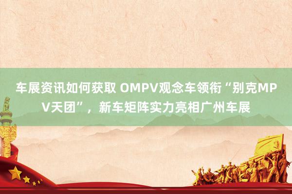 车展资讯如何获取 OMPV观念车领衔“别克MPV天团”，新车矩阵实力亮相广州车展