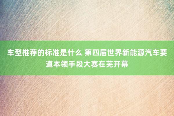 车型推荐的标准是什么 第四届世界新能源汽车要道本领手段大赛在芜开幕