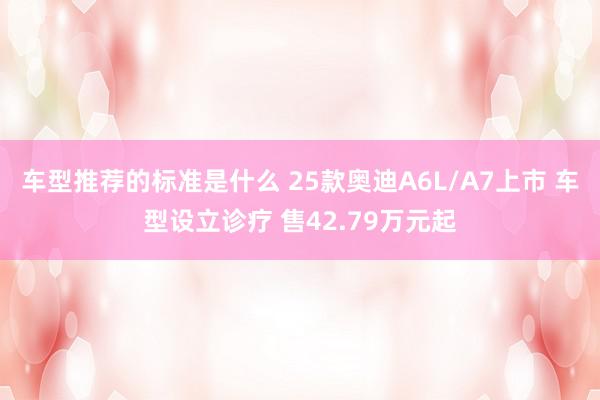 车型推荐的标准是什么 25款奥迪A6L/A7上市 车型设立诊疗 售42.79万元起