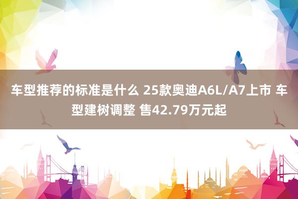 车型推荐的标准是什么 25款奥迪A6L/A7上市 车型建树调整 售42.79万元起