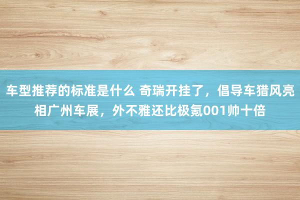 车型推荐的标准是什么 奇瑞开挂了，倡导车猎风亮相广州车展，外不雅还比极氪001帅十倍