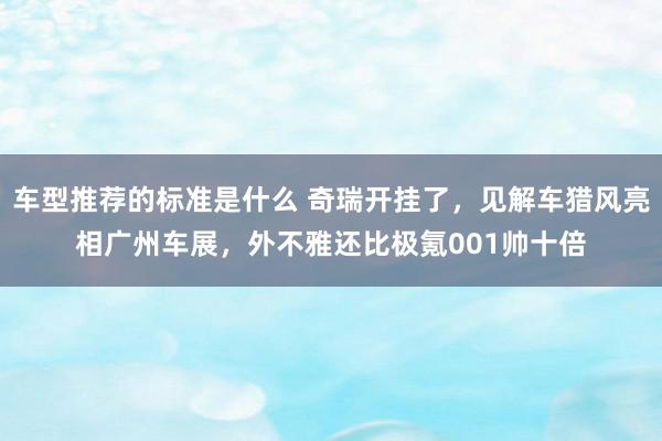 车型推荐的标准是什么 奇瑞开挂了，见解车猎风亮相广州车展，外不雅还比极氪001帅十倍