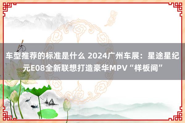 车型推荐的标准是什么 2024广州车展：星途星纪元E08全新联想打造豪华MPV“样板间”