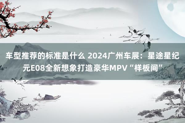 车型推荐的标准是什么 2024广州车展：星途星纪元E08全新想象打造豪华MPV“样板间”